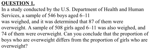 QUESTION 1.
In a study conducted by the U.S. Department of Health and Human
Services, a sample of 546 boys aged 6–11
was weighed, and it was determined that 87 of them were
overweight. A sample of 508 girls aged 6–11 was also weighed, and
74 of them were overweight. Can you conclude that the proportion of
boys who are overweight differs from the proportion of girls who are
overweight?