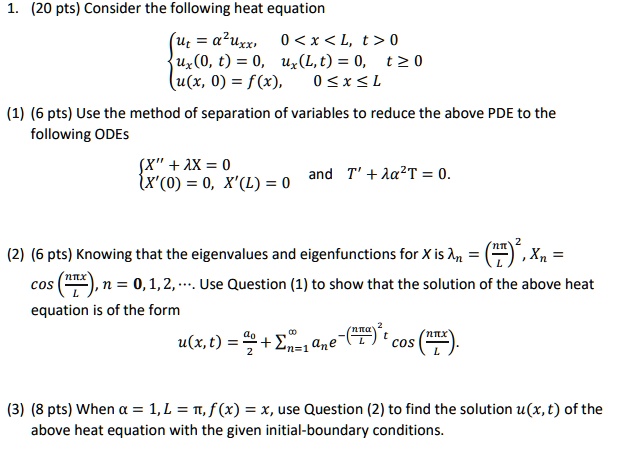 Consider the following heat equation
 ut = ?^2 uxx,  0 < x < L, t > 0
  ux(0,t) = 0,  ux(L,t) = 0,  t ? 0
  u(x,0) = f(x),  0 ? x ? L 

(1) (6 pts) Use the method of separation of variables to reduce the above PDE to the following ODEs
X” + ? X = 0
X'(0) = 0,  X'(L) = 0
and
T' + ??^2 T = 0.

(2) (6 pts) Knowing that the eigenvalues and eigenfunctions for X are ?n = (n?/L)^2, Xn = cos(n? x/L), n = 0,1,2,... Use Question (1) to show that the solution of the above heat equation is of the form
u(x,t) = a0/2 + ?n=1^? an e^-(n? ? / L)^2 t cos(n? x/L).

(3) (8 pts) When ? = 1, L = ?, f(x) = x, use Question (2) to find the solution u(x,t) of the above heat equation with the given initial-boundary conditions.