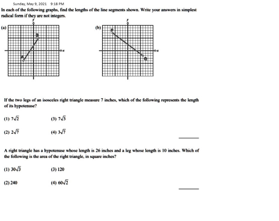 In each of the following graphs, find the lengths of the line segments shown. Write your answers in simplest radical form if they are not integers. If the two legs of an isosceles right triangle measure 7 inches, which of the following represents the length of its hypotenuse? (1) 7u221a2 (3) 7u221a3 (2) 2u221a7 (4) 3u221a7 A right triangle has a hypotenuse whose length is 26 inches and a leg whose length is 10 inches. Which of the following is the area of the right triangle, in square inches? (1) 30u221a3 (3) 120 (2) 240 (4) 60u221a2