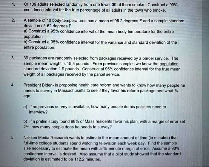 1. Of 139 adults selected randomly from one town, 30 of them smoke. Construct a 99% confidence interval for the true percentage of all adults in the town who smoke.
2. A sample of 10 body temperatures has a mean of 98.2 degrees F and a sample standard deviation of .62 degrees F.
a) Construct a 95% confidence interval of the mean body temperature for the entire population
b) Construct a 95% confidence interval for the variance and standard deviation of the entire population.
3. 39 packages are randomly selected from packages received by a parcel service. The sample mean weight is 15.3 pounds. From previous samples we know the population standard deviation 1.9 pounds. Construct at 95% confidence interval for the true mean weight of all packages received by the parcel service.
4. President Biden- is proposing health care reform and wants to know how many people he needs to survey in Massachusetts to see if they favor his reform package and what % age.
a) If no previous survey is available, how many people do his pollsters need to interview?
b) If a prelim study found 98% of Mass residents favor his plan, with a margin of error set 2%, how many people does he needs to survey?
5. Nielsen Media Research wants to estimate the mean amount of time (in minutes) that full-time college students spend watching television each week day. Find the sample size necessary to estimate the mean with a 15-minute margin of error. Assume a 90% confidence interval is desired. Also assume that a pilot study showed that the standard deviation is estimated to be 112.2 minutes.