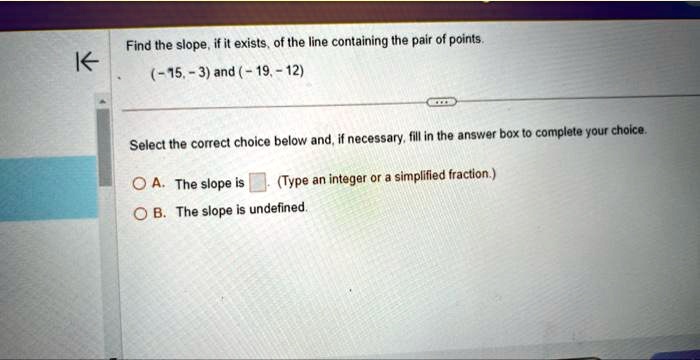 Find the slope, if it exists, of the line containing the pair of points.
(-15, -3) and (-19, -12)
Select the correct choice below and, if necessary, fill in the answer box to complete your choice.
A. The slope is  (Type an integer or a simplified fraction.)
B. The slope is undefined.