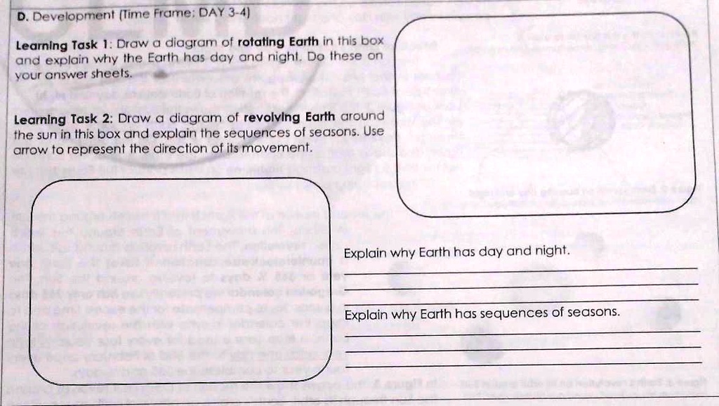D. Development (Time Frame: DAY 3-4)
Learning Task 1: Draw a diagram of rotating Earth in this box
and explain why the Earth has day and night. Do these on
your answer sheets.
Learning Task 2: Draw a diagram of revolving Earth around
the sun in this box and explain the sequences of seasons. Use
arrow to represent the direction of its movement.
Explain why Earth has day and night.
Explain why Earth has sequences of seasons.
