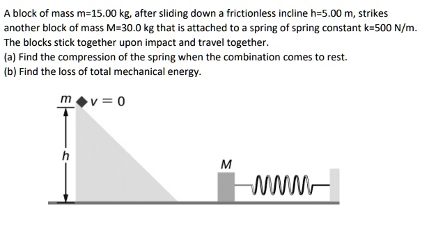 A block of mass m=15.00 kg, after sliding down a frictionless incline h=5.00 m, strikes another block of mass M=30.0 kg that is attached to a spring of spring constant k=500 N/m. The blocks stick together upon impact and travel together.
(a) Find the compression of the spring when the combination comes to rest.
(b) Find the loss of total mechanical energy.