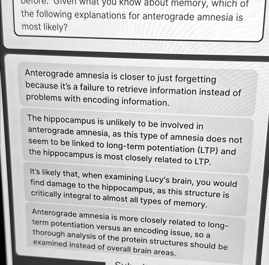 before. Given what you know about memory, which of the following explanations for anterograde amnesia is most likely?
Anterograde amnesia is closer to just forgetting because it's a failure to retrieve information instead of problems with encoding information.
The hippocampus is unlikely to be involved in anterograde amnesia, as this type of amnesia does not seem to be linked to long-term potentiation (LTP) and the hippocampus is most closely related to LTP.
It's likely that, when examining Lucy's brain, you would find damage to the hippocampus, as this structure is critically integral to almost all types of memory.
Anterograde amnesia is more closely related to long-term potentiation versus an encoding issue, so a thorough analysis of the protein structures should be examined instead of overall brain areas.