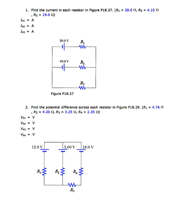 1. Find the current in each resistor in Figure P18.27. (R1 = 29.0 ??, R2 = 4.10 ??, R3 = 19.0 ??)
IR1 = A
IR2 = A
IR3 = A
20.0 V R1
10.0 V R2
R3
Figure P18.27
2. Find the potential difference across each resistor in Figure P18.29. (R1 = 4.76 ??, R2 = 4.20 ??, R3 = 3.25 ??, R4 = 2.35 ??)
VR1 = V
VR2 = V
VR3 = V
VR4 = V
12.0 V 3.00 V 18.0 V
R1 R2 R4
R3