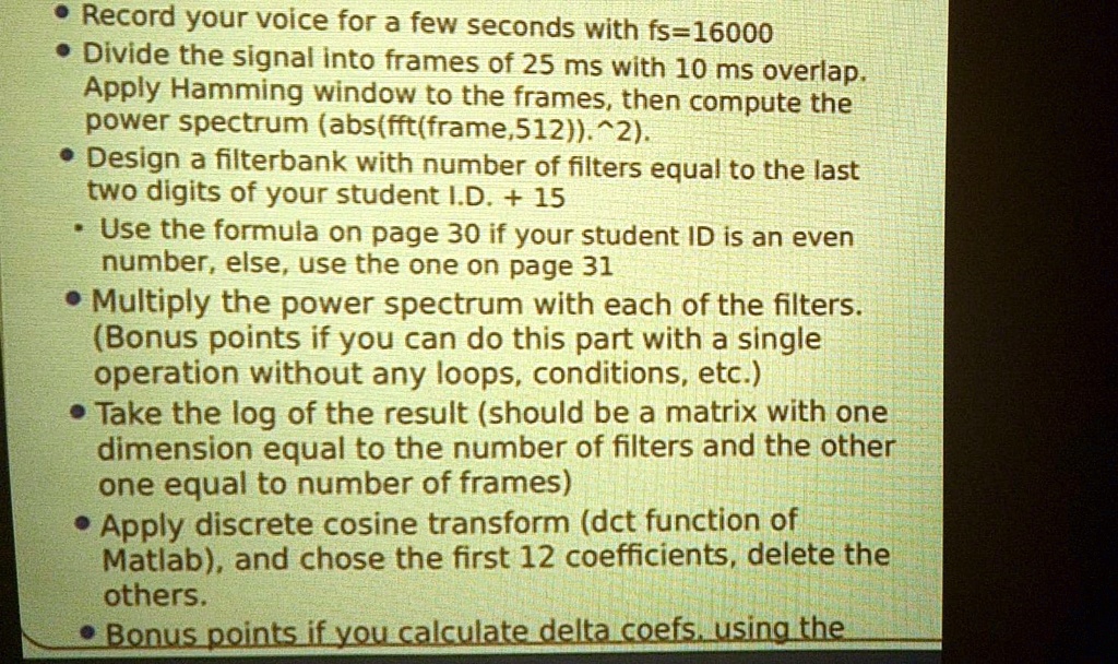 • Record your voice for a few seconds with fs=16000
• Divide the signal into frames of 25 ms with 10 ms overlap.
Apply Hamming window to the frames, then compute the
power spectrum (abs(fft(frame,512)).^2).
• Design a filterbank with number of filters equal to the last
two digits of your student I.D. + 15
• Use the formula on page 30 if your student ID is an even
number, else, use the one on page 31
• Multiply the power spectrum with each of the filters.
(Bonus points if you can do this part with a single
operation without any loops, conditions, etc.)
• Take the log of the result (should be a matrix with one
dimension equal to the number of filters and the other
one equal to number of frames)
• Apply discrete cosine transform (dct function of
Matlab), and chose the first 12 coefficients, delete the
others.
• Bonus points if you calculate delta coefs. using the