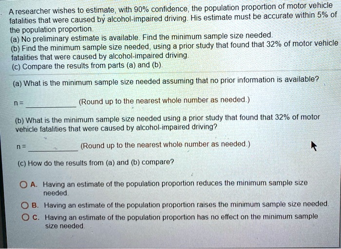 A researcher wishes to estimate, with 90% confidence, the population proportion of motor vehicle fatalities that were caused by alcohol-impaired driving. His estimate must be accurate within 5% of the population proportion.
(a) No preliminary estimate is available. Find the minimum sample size needed.
(b) Find the minimum sample size needed, using a prior study that found that 32% of motor vehicle fatalities that were caused by alcohol-impaired driving.
(c) Compare the results from parts (a) and (b).
(a) What is the minimum sample size needed assuming that no prior information is available?
n =  (Round up to the nearest whole number as needed.)
(b) What is the minimum sample size needed using a prior study that found that 32% of motor vehicle fatalities that were caused by alcohol-impaired driving?
n =  (Round up to the nearest whole number as needed.)
(c) How do the results from (a) and (b) compare?
A. Having an estimate of the population proportion reduces the minimum sample size needed.
B. Having an estimate of the population proportion raises the minimum sample size needed.
C. Having an estimate of the population proportion has no effect on the minimum sample size needed.