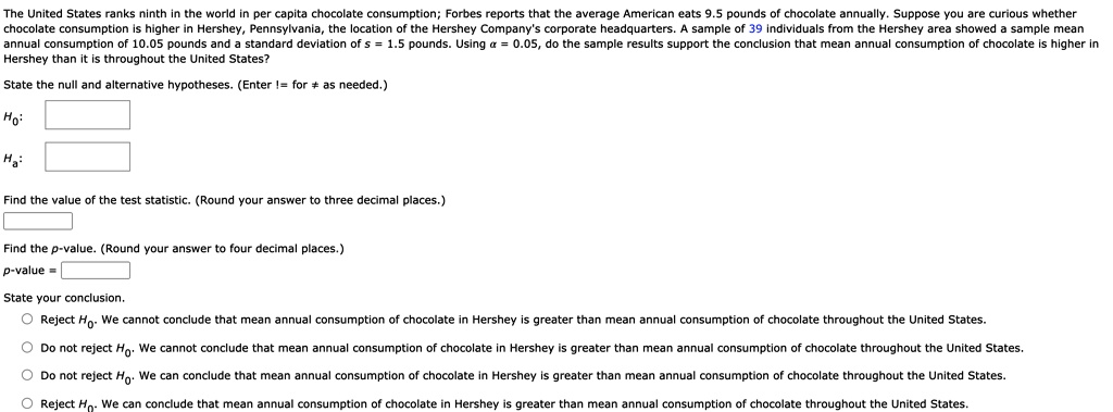 The United States ranks ninth in the world in per capita chocolate consumption; Forbes reports that the average American eats 9.5 pounds of chocolate annually. Suppose you are curious whether chocolate consumption is higher in Hershey, Pennsylvania, the location of the Hershey Company's corporate headquarters. A sample of 39 individuals from the Hershey area showed a sample mean annual consumption of 10.05 pounds and a standard deviation of s = 1.5 pounds. Using ? = 0.05, do the sample results support the conclusion that mean annual consumption of chocolate is higher in Hershey than it is throughout the United States?

State the null and alternative hypotheses. (Enter != for ? as needed.)
H0:
Ha:

Find the value of the test statistic. (Round your answer to three decimal places.)

Find the p-value. (Round your answer to four decimal places.)
p-value =

State your conclusion.
O Reject H0. We cannot conclude that mean annual consumption of chocolate in Hershey is greater than mean annual consumption of chocolate throughout the United States.
O Do not reject H0. We cannot conclude that mean annual consumption of chocolate in Hershey is greater than mean annual consumption of chocolate throughout the United States.
O Do not reject H0: We can conclude that mean annual consumption of chocolate in Hershey is greater than mean annual consumption of chocolate throughout the United States.
O Reject H0: We can conclude that mean annual consumption of chocolate in Hershey is greater than mean annual consumption of chocolate throughout the United States.