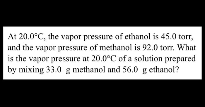 At 20.0°C, the vapor pressure of ethanol is 45.0 torr,
and the vapor pressure of methanol is 92.0 torr. What
is the vapor pressure at 20.0°C of a solution prepared
by mixing 33.0 g methanol and 56.0 g ethanol?