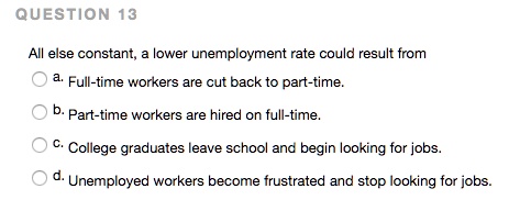 All else constant, a lower unemployment rate could result from
a. Full-time workers are cut back to part-time.
b. Part-time workers are hired on full-time.
c. College graduates leave school and begin looking for jobs.
d. Unemployed workers become frustrated and stop looking for jobs.