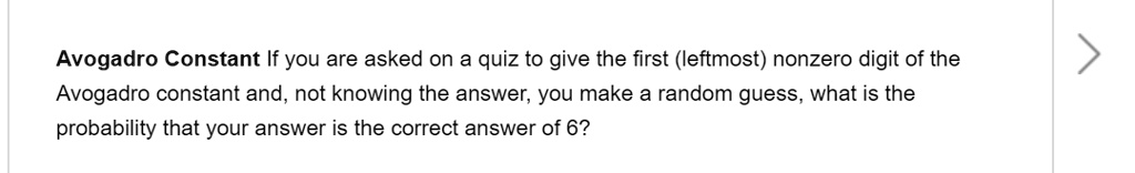 Avogadro Constant If you are asked on a quiz to give the first (leftmost) nonzero digit of the Avogadro constant and, not knowing the answer, you make a random guess, what is the probability that your answer is the correct answer of 6?