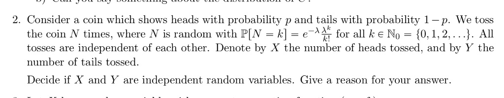 2. Consider a coin which shows heads with probability p and tails with probability 1 - p. We toss the coin N times, where N is random with P[N = k] = e^-lambda fraclambda^kk! for all k in mathbbN0 = 0, 1, 2, .... All tosses are independent of each other. Denote by X the number of heads tossed, and by Y the number of tails tossed.

Decide if X and Y are independent random variables. Give a reason for your answer.