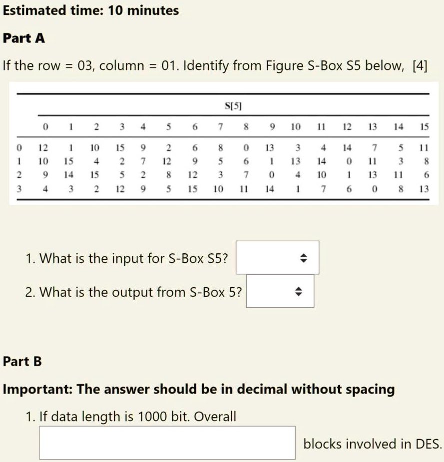 Estimated time: 10 minutes
Part A
If the row = 03, column = 01. Identify from Figure S-Box S5 below, [4]
S[5]
0
1
2
3
4
5
6
7
8
9
10
11
12
13
14
15
0
12
1
10
15
9
2
6
8
0
13
3
4
14
7
5
11
1
10
15
4
2
7
12
9
5
6
1
13
14
0
11
3
8
2
9
14
15
5
2
8
12
3
7
0
4
10
1
13
11
6
3
4
3
2
12
9
5
15
10
11
14
1
7
6
0
8
13
1. What is the input for S-Box S5?
2. What is the output from S-Box 5?
Part B
Important: The answer should be in decimal without spacing
1. If data length is 1000 bit. Overall
blocks involved in DES.