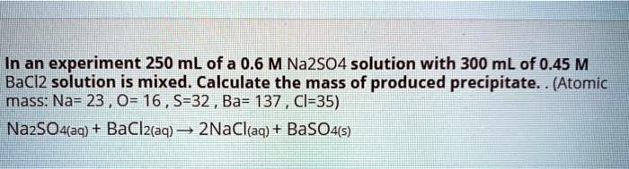 In an experiment 250 mL of a 0.6 M Na2SO4 solution with 300 mL of 0.45 M BaCl2 solution is mixed. Calculate the mass of produced precipitate. . (Atomic mass: Na= 23 , O= 16 , S=32 , Ba= 137 , Cl=35)
Na2SO4(aq) + BaCl2(aq) ? 2NaCl(aq) + BaSO4(s)