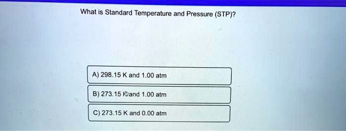 What is Standard Temperature and Pressure (STP)?

A) 298.15 K and 1.00 atm
B) 273.15 K and 1.00 atm
C) 273.15 K and 0.00 atm