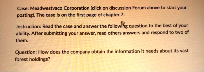Case: Meadwestvaco Corporation (click on discussion Forum above to start your
posting). The case is on the first page of chapter 7.
Instruction: Read the case and answer the following question to the best of your
ability. After submitting your answer, read others answers and respond to two of
them.
Question: How does the company obtain the information it needs about its vast
forest holdings?
