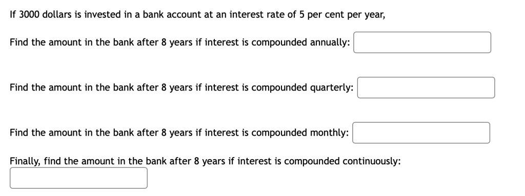 If 3000 dollars is invested in a bank account at an interest rate of 5 per cent per year,

Find the amount in the bank after 8 years if interest is compounded annually:

Find the amount in the bank after 8 years if interest is compounded quarterly:

Find the amount in the bank after 8 years if interest is compounded monthly:

Finally, find the amount in the bank after 8 years if interest is compounded continuously: