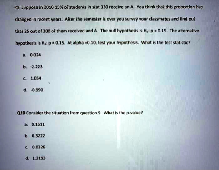 Q9 Suppose in 2010 15% of students in stat 330 receive an A. You think that this proportion has changed in recent years. After the semester is over you survey your classmates and find out that 25 out of 200 of them received and A. The null hypothesis is H0: p = 0.15. The alternative hypothesis is Ha: p ? 0.15. At alpha = 0.10, test your hypothesis. What is the test statistic?

a. 0.024

b. -2.223

c. 1.054

d. -0.990

Q10 Consider the situation from question 9. What is the p-value?

a. 0.1611

b. 0.3222

c. 0.0326

d. 1.2193