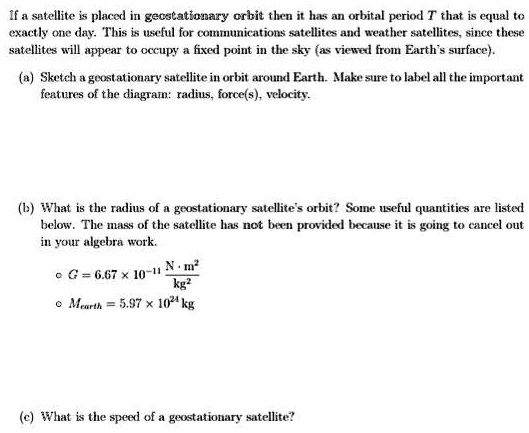 If a satellite is placed in geostationary orbit then it has an orbital period T that is equal to
exactly one day. This is useful for communications satellites and weather satellites, since these
satellites will appear to occupy a fixed point in the sky (as viewed from Earth's surface).
(a) Sketch a geostationary satellite in orbit around Earth. Make sure to label all the important
features of the diagram: radius, force(s), velocity.
(b) What is the radius of a geostationary satellite's orbit? Some useful quantities are listed
below. The mass of the satellite has not been provided because it is going to cancel out
in your algebra work.
∘   G = 6.67 × 10^-11(N · m^2)/(kg^2)
∘   Mearth = 5.97 × 10^24 kg
(c) What is the speed of a geostationary satellite?