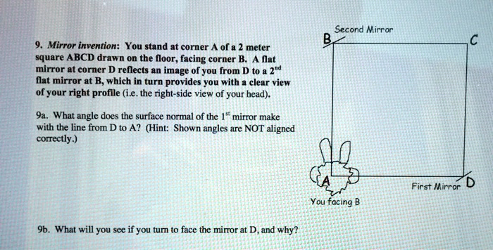 9. Mirror invention: You stand at corner A of a 2 meter square ABCD drawn on the floor, facing corner B. A flat mirror at corner D reflects an image of you from D to a 2nd flat mirror at B, which in turn provides you with a clear view of your right profile (i.e. the right-side view of your head). 9a. What angle does the surface normal of the 1st mirror make with the line from D to A? (Hint: Shown angles are NOT aligned correctly.) 9b. What will you see if you turn to face the mirror at D, and why?