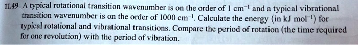 11.49 A typical rotational transition wavenumber is on the order of 1 cm^-1 and a typical vibrational transition wavenumber is on the order of 1000 cm^-1. Calculate the energy (in kJ mol^-1) for typical rotational and vibrational transitions. Compare the period of rotation (the time required for one revolution) with the period of vibration.