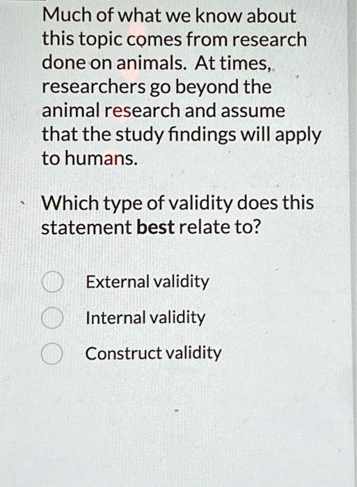 Much of what we know about this topic comes from research done on animals. At times, researchers go beyond the animal research and assume that the study findings will apply to humans.
Which type of validity does this statement best relate to?
External validity
Internal validity
Construct validity