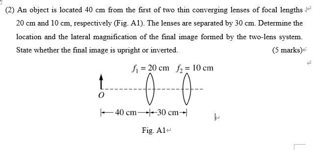 (2) An object is located 40 cm from the first of two thin converging lenses of focal lengths 20 cm and 10 cm, respectively (Fig. A1). The lenses are separated by 30 cm. Determine the location and the lateral magnification of the final image formed by the two-lens system. State whether the final image is upright or inverted.
f1 = 20 cm f2 = 10 cm
O
40 cm 30 cm
Fig. A1