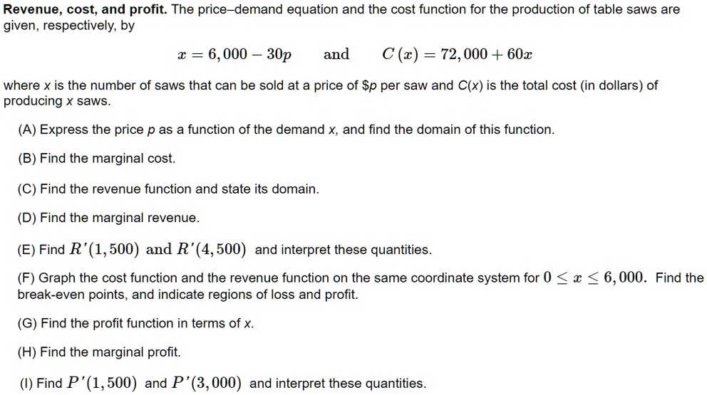 Revenue, cost, and profit. The price–demand equation and the cost function for the production of table saws are given, respectively, by
x = 6,000 – 30p and C(x) = 72,000 + 60x
where x is the number of saws that can be sold at a price of p per saw and C(x) is the total cost (in dollars) of producing x saws.
(A) Express the price p as a function of the demand x, and find the domain of this function.
(B) Find the marginal cost.
(C) Find the revenue function and state its domain.
(D) Find the marginal revenue.
(E) Find R'(1,500) and R'(4,500) and interpret these quantities.
(F) Graph the cost function and the revenue function on the same coordinate system for 0 ? x ? 6,000. Find the break-even points, and indicate regions of loss and profit.
(G) Find the profit function in terms of x.
(H) Find the marginal profit.
(I) Find P'(1,500) and P'(3,000) and interpret these quantities.