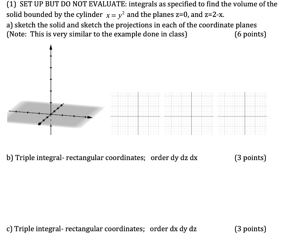 (1) SET UP BUT DO NOT EVALUATE: integrals as specified to find the volume of the solid bounded by the cylinder x = y² and the planes z=0, and z=2-x.
a) sketch the solid and sketch the projections in each of the coordinate planes
(Note: This is very similar to the example done in class) (6 points)

b) Triple integral- rectangular coordinates; order dy dz dx (3 points)

c) Triple integral- rectangular coordinates; order dx dy dz (3 points)