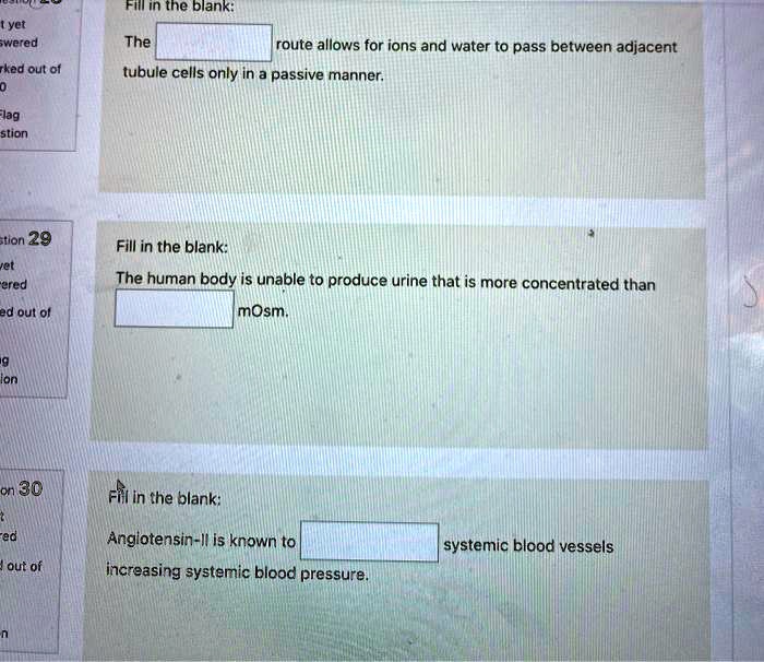 Fill in the blank:

The route allows for ions and water to pass between adjacent tubule cells only in a passive manner.

Fill in the blank:

The human body is unable to produce urine that is more concentrated than mOsm.

Fill in the blank:

Angiotensin-II is known to systemic blood vessels increasing systemic blood pressure.