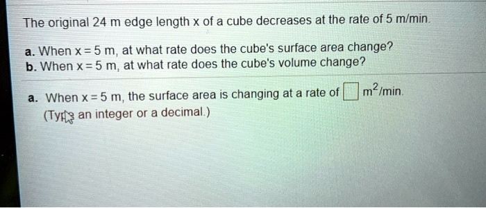 The original 24 m edge length x of a cube decreases at the rate of 5 m/min.
a. When x = 5 m, at what rate does the cube's surface area change?
b. When x = 5 m, at what rate does the cube's volume change?
a. When x = 5 m, the surface area is changing at a rate of m^2/min.
(Type an integer or a decimal.)
