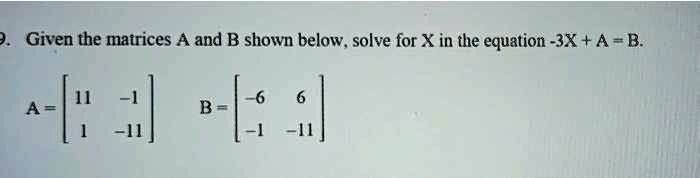 Given the matrices A and B shown below, solve for X in the equation -3X + A = B. A = [11 -1; 1 -11] B = [-6 6; -1 -11]