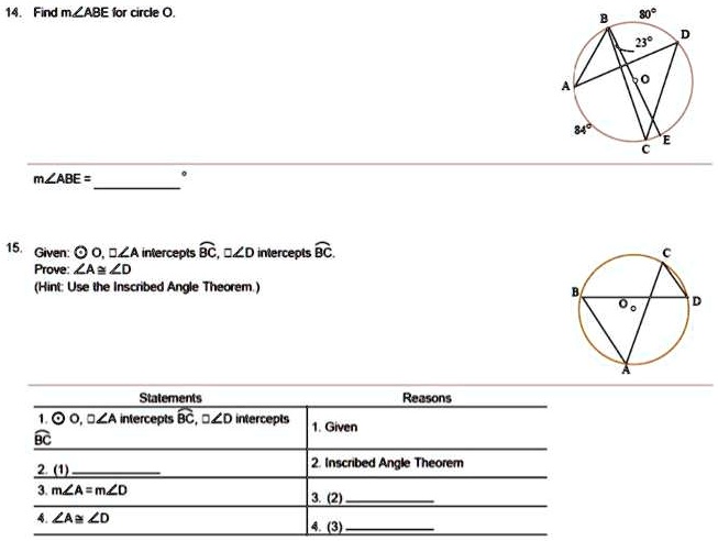 14. Find m?ABE for circle O.
m?ABE = 
°
15. Given: 0, ?A intercepts BC, ?D intercepts BC.
Prove: ?A ? ?D
(Hint: Use the Inscribed Angle Theorem.)
Statements
1. ? O, ?A intercepts BC, ?D intercepts
BC
2. (1)
3. m?A = m?D
4. ?A ? ?D
Reasons
1. Given
2. Inscribed Angle Theorem
3. (2)
4. (3)