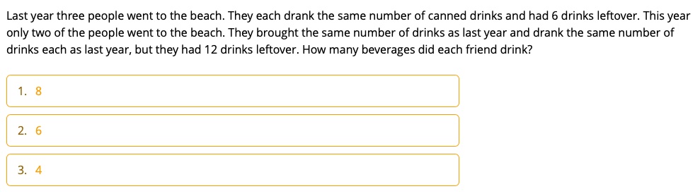 Last year three people went to the beach. They each drank the same number of canned drinks and had 6 drinks leftover. This year only two of the people went to the beach. They brought the same number of drinks as last year and drank the same number of drinks each as last year, but they had 12 drinks leftover. How many beverages did each friend drink?
1. 8
2. 6
3. 4