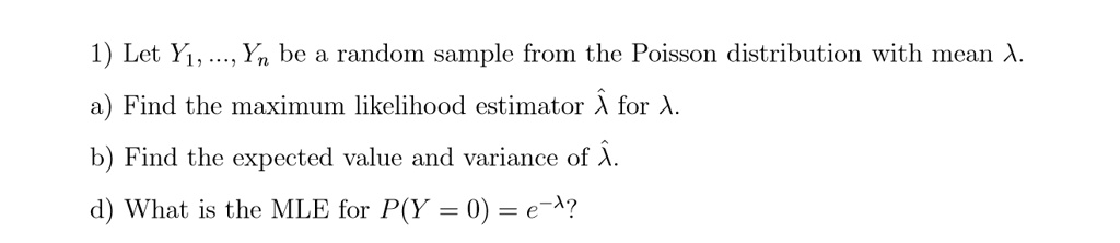 1) Let Y1, ..., Yn be a random sample from the Poisson distribution with mean ?.
a) Find the maximum likelihood estimator ?? for ?.
b) Find the expected value and variance of ??.
d) What is the MLE for P(Y = 0) = e^-??