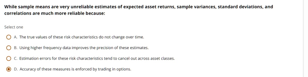 While sample means are very unreliable estimates of expected asset returns, sample variances, standard deviations, and
correlations are much more reliable because:
Select one
A. The true values of these risk characteristics do not change over time.
B. Using higher frequency data improves the precision of these estimates.
C. Estimation errors for these risk characteristics tend to cancel out across asset classes.
D. Accuracy of these measures is enforced by trading in options.