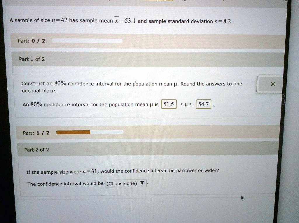 A sample of size n = 42 has sample mean x? = 53.1 and sample standard deviation s = 8.2.
Construct an 80% confidence interval for the population mean ?. Round the answers to one decimal place.
An 80% confidence interval for the population mean ? is 51.5 < ? < 54.7.
If the sample size were n = 31, would the confidence interval be narrower or wider?
The confidence interval would be (Choose one)