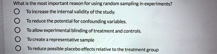 What is the most important reason for using random sampling in experiments?
To increase the internal validity of the study.
To reduce the potential for confounding variables.
To allow experimental blinding of treatment and controls.
To create a representative sample
To reduce possible placebo effects relative to the treatment group