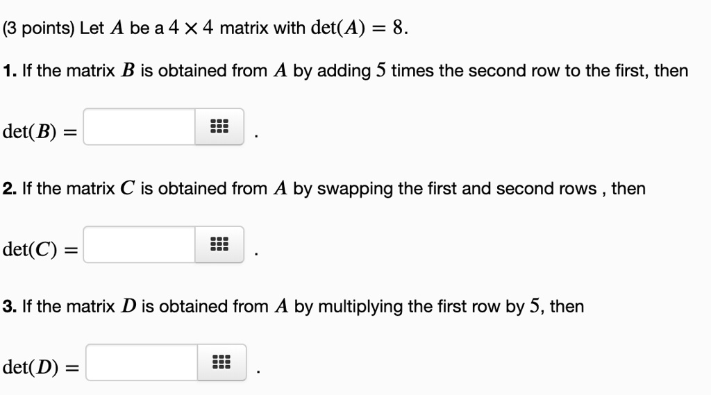 Let A be a 4 × 4 matrix with det(A) = 8.
1. If the matrix B is obtained from A by adding 5 times the second row to the first, then
det(B) =
2. If the matrix C is obtained from A by swapping the first and second rows , then
det(C) =
3. If the matrix D is obtained from A by multiplying the first row by 5, then
det(D) =