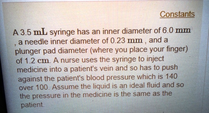 Constants
A 3.5 mL syringe has an inner diameter of 6.0 mm, a needle inner diameter of 0.23 mm, and a plunger pad diameter (where you place your finger) of 1.2 cm. A nurse uses the syringe to inject medicine into a patient's vein and so has to push against the patient's blood pressure which is 140 over 100. Assume the liquid is an ideal fluid and so the pressure in the medicine is the same as the patient.