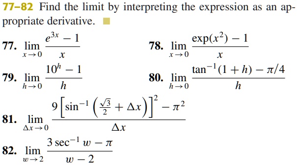 77-82 Find the limit by interpreting the expression as an appropriate derivative.
e^3x - 1
77. limx → 0(e^3x - 1)/(x)
10^h - 1
79. limh → 0(10^h - 1)/(h)
9 [ sin^-1( (√(3))/(2) + Δ x ) ]^2 - π^2
81. limΔ x → 0(9 [ sin^-1( (√(3))/(2) + Δ x ) ]^2 - π^2)/(Δ x)
3 sec^-1 w - π
82. limw → 2(3 sec^-1 w - π)/(w - 2) 
exp(x^2) - 1
78. limx → 0(exp(x^2) - 1)/(x)
tan^-1(1 + h) - π/4
80. limh → 0(tan^-1(1 + h) - π/4)/(h)