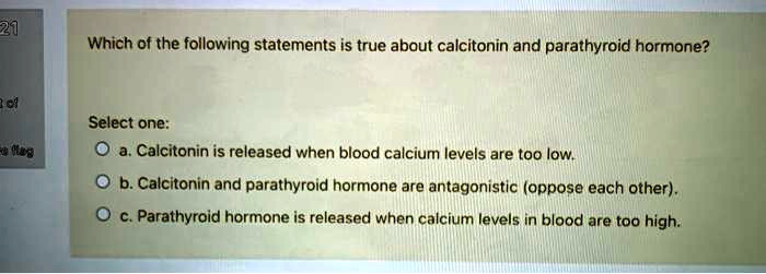 Which of the following statements is true about calcitonin and parathyroid hormone?

Select one:
a. Calcitonin is released when blood calcium levels are too low.
b. Calcitonin and parathyroid hormone are antagonistic (oppose each other).
c. Parathyroid hormone is released when calcium levels in blood are too high.