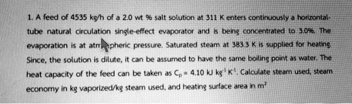 1. A feed of 4535 kg/h of a 2.0 wt % salt solution at 311 K enters continuously a horizontal-tube natural circulation single-effect evaporator and is being concentrated to 3.0%. The evaporation is at atmospheric pressure. Saturated steam at 383.3 K is supplied for heating. Since, the solution is dilute, it can be assumed to have the same boiling point as water. The heat capacity of the feed can be taken as $Cp = 4.10 	ext{ kJ kg}^{-1} 	ext{K}^{-1}$. Calculate steam used, steam economy in kg vaporized/kg steam used, and heating surface area in m$^2$
