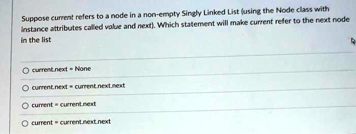 Suppose current refers to a node in a non-empty Singly Linked List (using the Node class with instance attributes called value and next). Which statement will make current refer to the next node in the list
current.next = None
current.next = current.next.next
current = current.next
current = current.next.next
