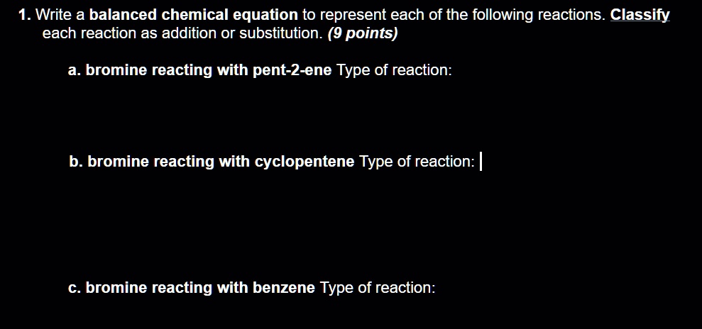 1. Write a balanced chemical equation to represent each of the following reactions. Classify
each reaction as addition or substitution. (9 points)

a. bromine reacting with pent-2-ene Type of reaction:

b. bromine reacting with cyclopentene Type of reaction:

c. bromine reacting with benzene Type of reaction: