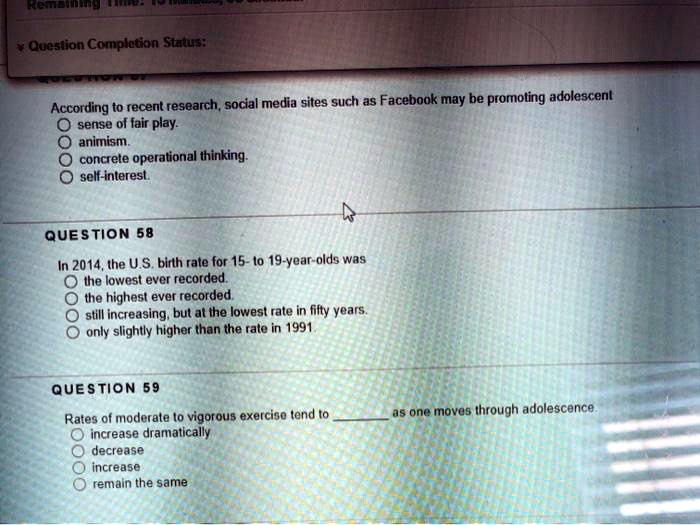 According to recent research, social media sites such as Facebook may be promoting adolescent
sense of fair play.
animism.
concrete operational thinking.
self-interest.

QUESTION 58
In 2014, the U.S. birth rate for 15- to 19-year-olds was
the lowest ever recorded.
the highest ever recorded.
still increasing, but at the lowest rate in fifty years.
only slightly higher than the rate in 1991.

QUESTION 59
Rates of moderate to vigorous exercise tend to  as one moves through adolescence.
increase dramatically
decrease
increase
remain the same