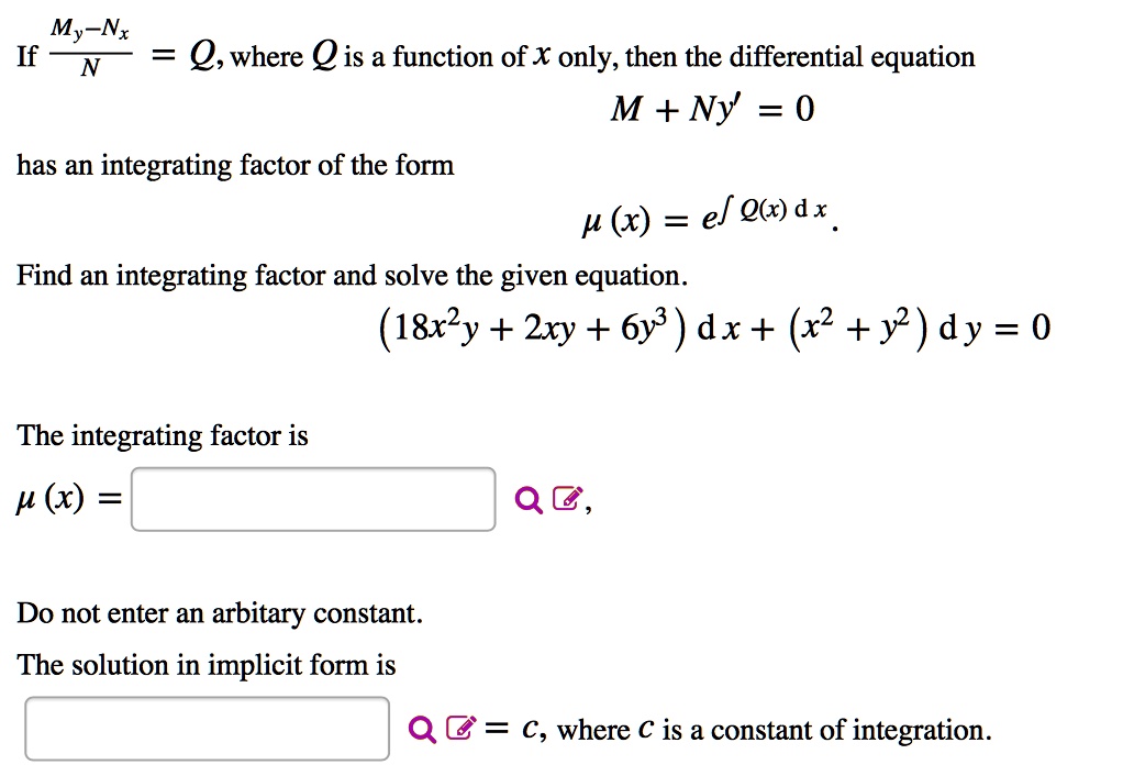 If (My - Nx) / N = Q, where Q is a function of x only, then the differential equation M + Ny' = 0 has an integrating factor of the form ?(x) = e^?Q(x) dx. Find an integrating factor and solve the given equation. (18x²y + 2xy + 6y³) dx + (x² + y²) dy = 0
The integrating factor is ?(x) = 
Do not enter an arbitary constant. The solution in implicit form is = c, where c is a constant of integration.