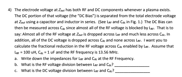 4) The electrode voltage at Zout has both RF and DC components whenever a plasma exists.
The DC portion of that voltage (the D̈C Bias)̈ is separated from the total electrode voltage
at Zout using a capacitor and inductor in series. (See LRF and Cdc in Fig. 1.) The DC Bias can
then be measured across Cdc since almost all of the RF voltage is blocked by LRF. That is to
say: Almost all of the RF voltage at Zout is dropped across LRF and much less across Cdc. In
addition, all of the DC voltage is dropped across Cdc and none across LRF. I want you to
calculate the fractional reduction in the RF voltage across Cdc enabled by LRF. Assume that
LRF = 100 uH, Cdc = 1 uF and the RF frequency is 13.56 MHz.
a. Write down the impedances for LRF and Cdc at the RF Frequency.
b. What is the RF voltage division between LRF and Cdc?
c. What is the DC voltage division between LRF and Cdc?