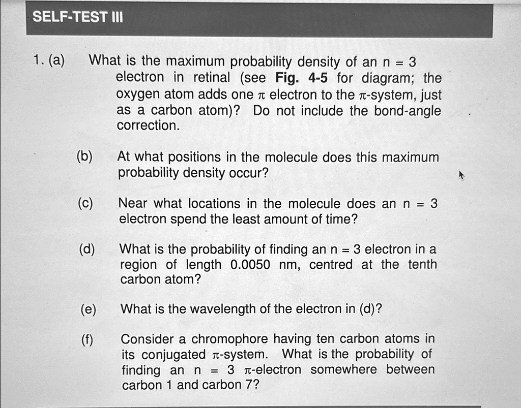 SELF-TEST III
1. (a)
What is the maximum probability density of an n = 3
electron in retinal (see Fig. 4-5 for diagram; the
oxygen atom adds one π electron to the π-system, just
as a carbon atom)? Do not include the bond-angle
correction.
(b)
At what positions in the molecule does this maximum
probability density occur?
(c)
Near what locations in the molecule does an n = 3
electron spend the least amount of time?
(d)
What is the probability of finding an n = 3 electron in a
region of length 0.0050 nm, centred at the tenth
carbon atom?
(e)
What is the wavelength of the electron in (d)?
(f)
Consider a chromophore having ten carbon atoms in
its conjugated π-system. What is the probability of
finding an n = 3 π-electron somewhere between
carbon 1 and carbon 7?