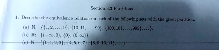 Section 3.3 Partitions
1. Describe the equivalence relation on each of the following sets with the given partition.
(a) N; 1, 2, ..., 9, 10, 11, ..., 99, 100, 101, ..., 999, ....
(b) R; (-?, 0), 0, (0, ?).
(c) N; 0, 1, 2, 3, 4, 5, 6, 7, 8, 9, 10, 11, ....